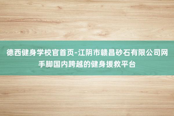 德西健身学校官首页-江阴市赣昌砂石有限公司网手脚国内跨越的健身援救平台