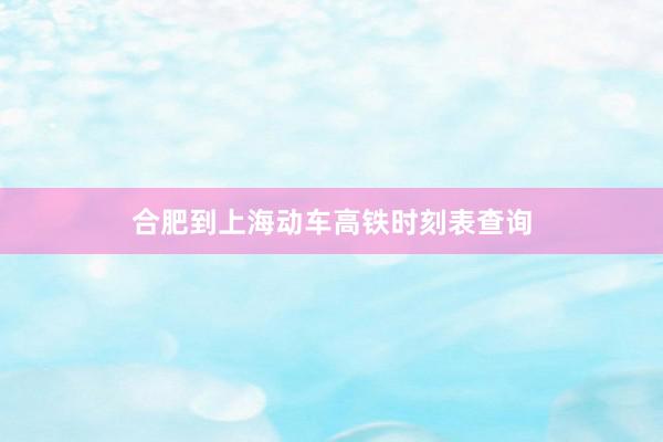 合肥到上海动车高铁时刻表查询